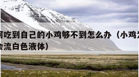 如何吃到自己的小鸡够不到怎么办（小鸡为什么会流白色液体）