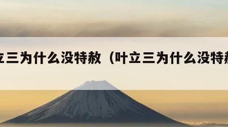 叶立三为什么没特赦（叶立三为什么没特赦黄）