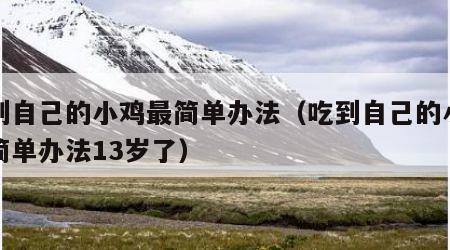 吃到自己的小鸡最简单办法（吃到自己的小鸡最简单办法13岁了）