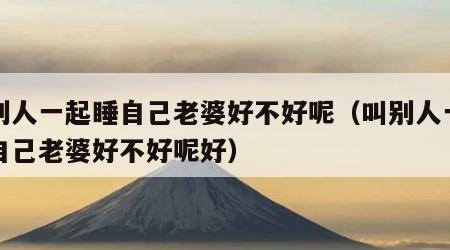 叫别人一起睡自己老婆好不好呢（叫别人一起睡自己老婆好不好呢好）