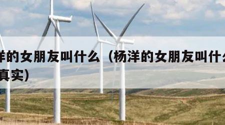 杨洋的女朋友叫什么（杨洋的女朋友叫什么名字 真实）