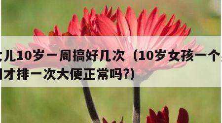 女儿10岁一周搞好几次（10岁女孩一个星期才排一次大便正常吗?）