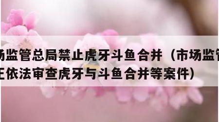 市场监管总局禁止虎牙斗鱼合并（市场监管总局正依法审查虎牙与斗鱼合并等案件）