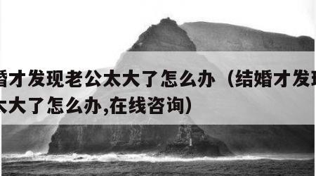 结婚才发现老公太大了怎么办（结婚才发现老公太大了怎么办,在线咨询）