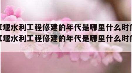 都江堰水利工程修建的年代是哪里什么时候（都江堰水利工程修建的年代是哪里什么时候修建）