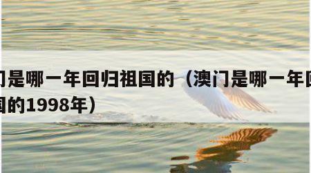 澳门是哪一年回归祖国的（澳门是哪一年回归祖国的1998年）