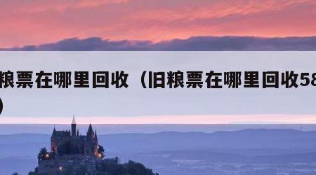 旧粮票在哪里回收（旧粮票在哪里回收58同城）