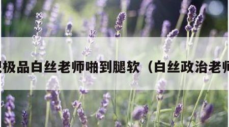 把极品白丝老师啪到腿软（白丝政治老师）