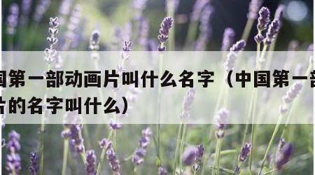 中国第一部动画片叫什么名字（中国第一部动画片的名字叫什么）