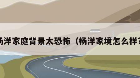 杨洋家庭背景太恐怖（杨洋家境怎么样?）