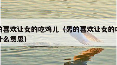 男的喜欢让女的吃鸡儿（男的喜欢让女的吃鸡儿什么意思）