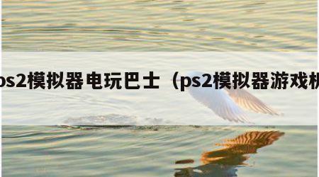 ps2模拟器电玩巴士（ps2模拟器游戏机）