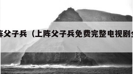 上阵父子兵（上阵父子兵免费完整电视剧全集）