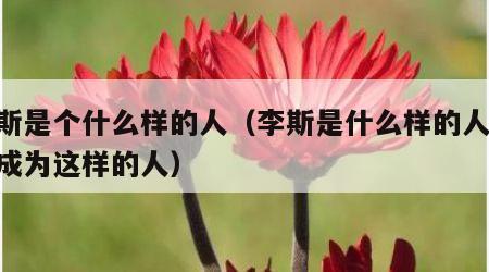 李斯是个什么样的人（李斯是什么样的人,为啥成为这样的人）