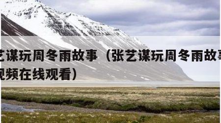 张艺谋玩周冬雨故事（张艺谋玩周冬雨故事知乎视频在线观看）