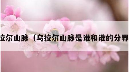 乌拉尔山脉（乌拉尔山脉是谁和谁的分界线）