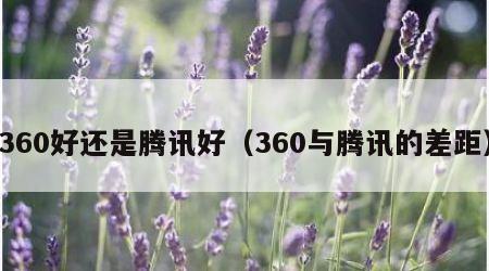 360好还是腾讯好（360与腾讯的差距）