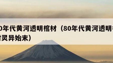 80年代黄河透明棺材（80年代黄河透明棺材灵异始末）