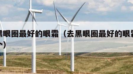 去黑眼圈最好的眼霜（去黑眼圈最好的眼霜是那个）