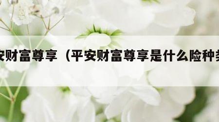 平安财富尊享（平安财富尊享是什么险种类型）