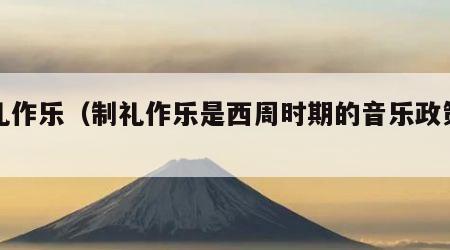 制礼作乐（制礼作乐是西周时期的音乐政策吗）
