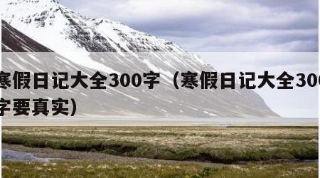 寒假日记大全300字（寒假日记大全300字要真实）