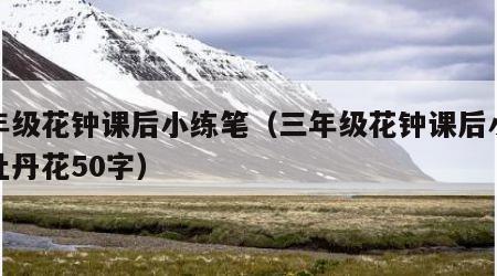 三年级花钟课后小练笔（三年级花钟课后小练笔牡丹花50字）