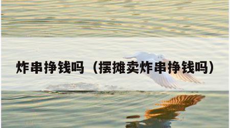 炸串挣钱吗（摆摊卖炸串挣钱吗）
