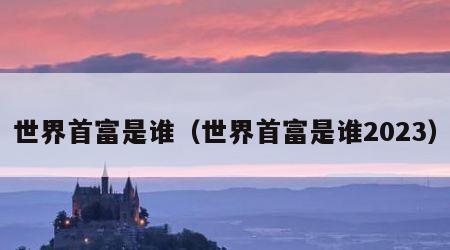 世界首富是谁（世界首富是谁2023）