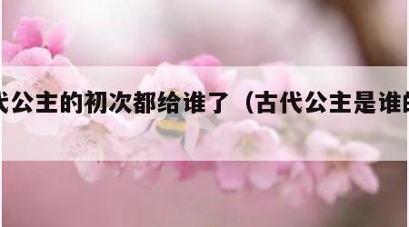 古代公主的初次都给谁了（古代公主是谁的女儿）