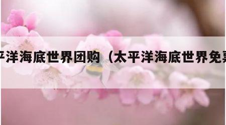 太平洋海底世界团购（太平洋海底世界免票政策）