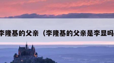 李隆基的父亲（李隆基的父亲是李显吗）