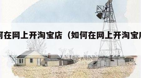 如何在网上开淘宝店（如何在网上开淘宝店卖货）