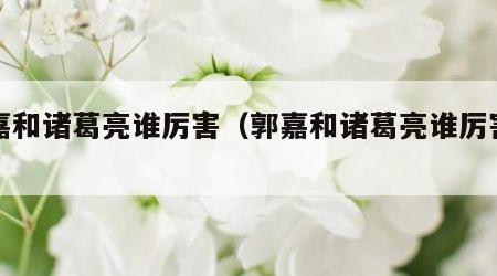 郭嘉和诸葛亮谁厉害（郭嘉和诸葛亮谁厉害些）