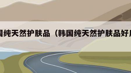 韩国纯天然护肤品（韩国纯天然护肤品好用吗）