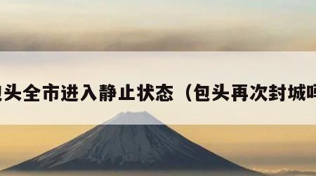 包头全市进入静止状态（包头再次封城吗）
