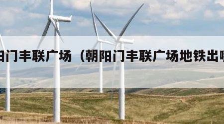 朝阳门丰联广场（朝阳门丰联广场地铁出哪个口）