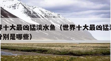 世界十大最凶猛淡水鱼（世界十大最凶猛淡水鱼分别是哪些）