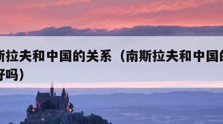 南斯拉夫和中国的关系（南斯拉夫和中国的关系好吗）