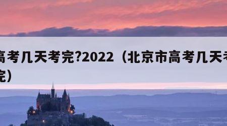 高考几天考完?2022（北京市高考几天考完）