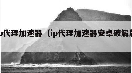 ip代理加速器（ip代理加速器安卓破解版）