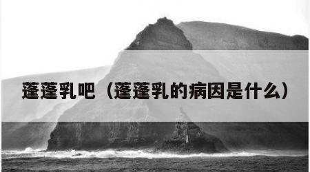 蓬蓬乳吧（蓬蓬乳的病因是什么）