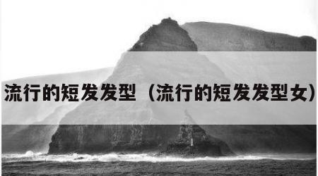 流行的短发发型（流行的短发发型女）