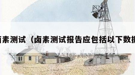 卤素测试（卤素测试报告应包括以下数据）