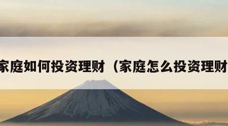 家庭如何投资理财（家庭怎么投资理财）