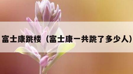 富士康跳楼（富士康一共跳了多少人）