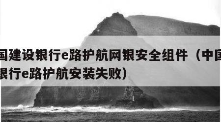 中国建设银行e路护航网银安全组件（中国建设银行e路护航安装失败）