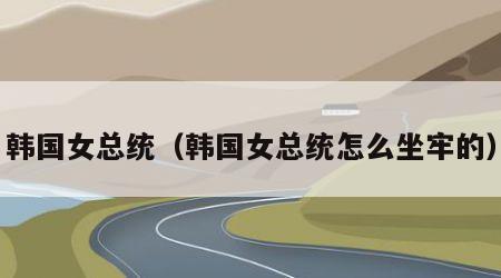 韩国女总统（韩国女总统怎么坐牢的）