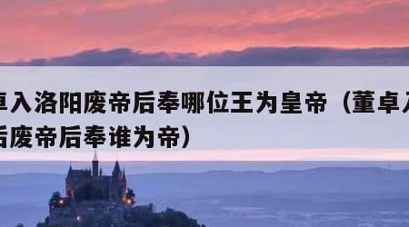 董卓入洛阳废帝后奉哪位王为皇帝（董卓入洛阳后废帝后奉谁为帝）
