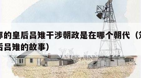 刘邦的皇后吕雉干涉朝政是在哪个朝代（刘邦皇后吕雉的故事）